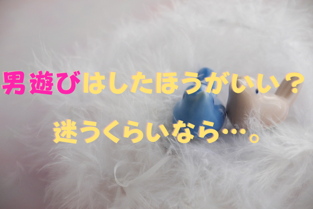 男遊びはしたほうがいい？ ⇒ 迷うくらいなら…。